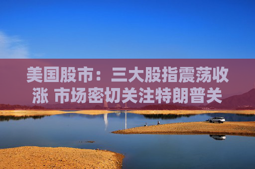 美国股市：三大股指震荡收涨 市场密切关注特朗普关税威胁