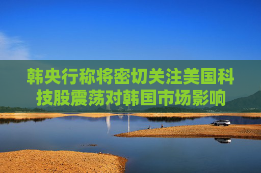韩央行称将密切关注美国科技股震荡对韩国市场影响