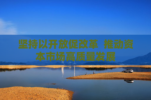 坚持以开放促改革  推动资本市场高质量发展
