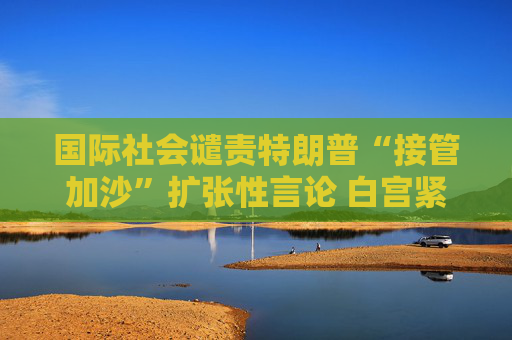 国际社会谴责特朗普“接管加沙”扩张性言论 白宫紧急 “灭火”