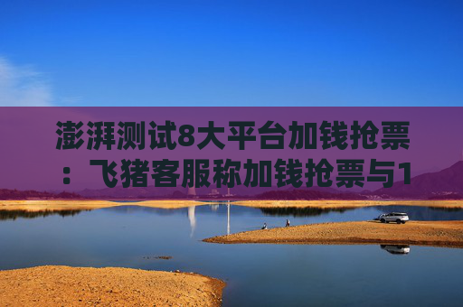 澎湃测试8大平台加钱抢票：飞猪客服称加钱抢票与12306候补有五不同
