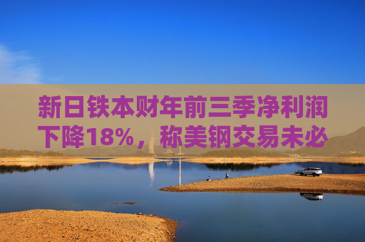新日铁本财年前三季净利润下降18%，称美钢交易未必能完成