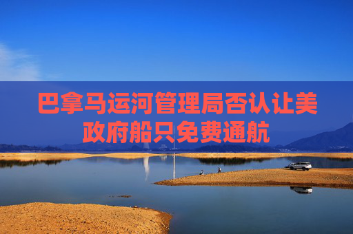 巴拿马运河管理局否认让美政府船只免费通航