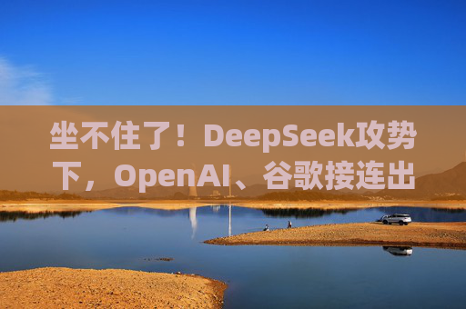 坐不住了！DeepSeek攻势下，OpenAI、谷歌接连出招