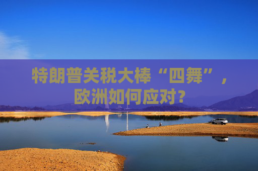 特朗普关税大棒“四舞”，欧洲如何应对？