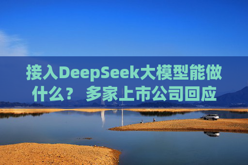 接入DeepSeek大模型能做什么？ 多家上市公司回应