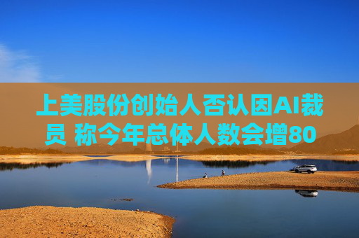 上美股份创始人否认因AI裁员 称今年总体人数会增800人