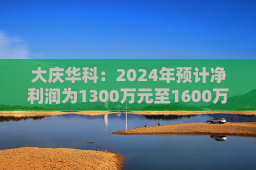 大庆华科：2024年预计净利润为1300万元至1600万元 同比增长129.01%至181.85%