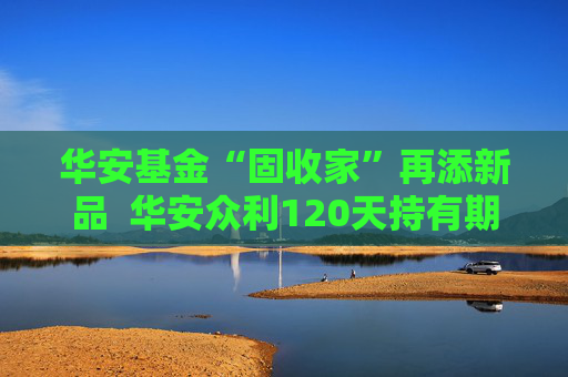 华安基金“固收家”再添新品  华安众利120天持有期债券正在发行