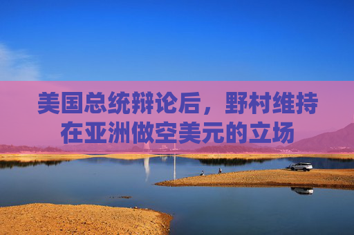美国总统辩论后，野村维持在亚洲做空美元的立场