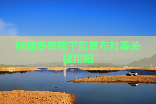 特朗普宣称下周宣布对等关税措施