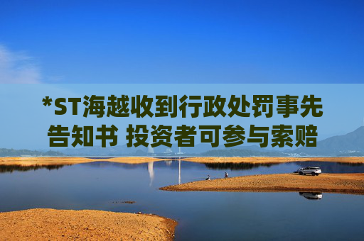 *ST海越收到行政处罚事先告知书 投资者可参与索赔