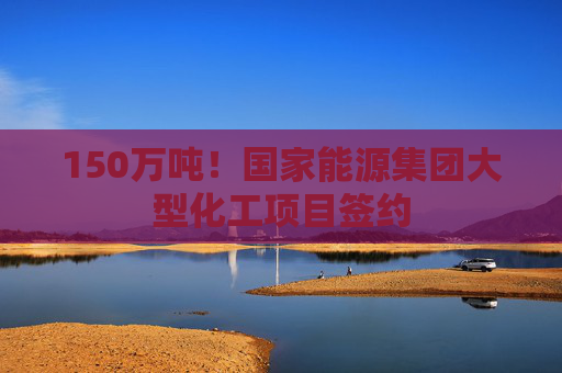 150万吨！国家能源集团大型化工项目签约