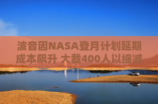 波音因NASA登月计划延期成本飙升 大裁400人以缩减开支