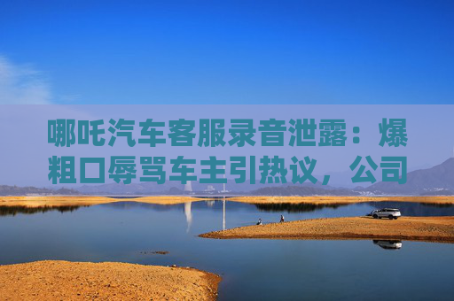 哪吒汽车客服录音泄露：爆粗口辱骂车主引热议，公司紧急道歉