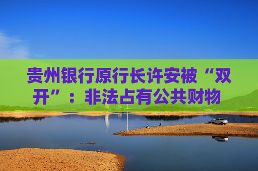 贵州银行原行长许安被“双开”：非法占有公共财物 “靠金融吃金融”
