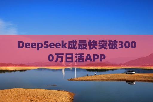 DeepSeek成最快突破3000万日活APP