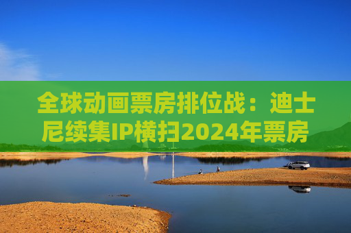全球动画票房排位战：迪士尼续集IP横扫2024年票房榜，中国哪吒蓄势待发