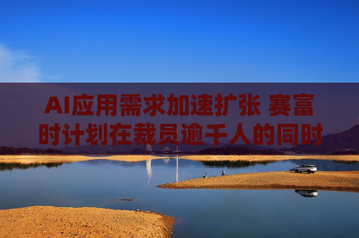 AI应用需求加速扩张 赛富时计划在裁员逾千人的同时招聘AI产品销售人员