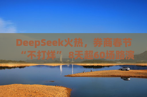 DeepSeek火热，券商春节“不打烊” 8天超60场路演