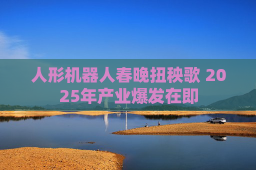 人形机器人春晚扭秧歌 2025年产业爆发在即