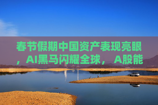 春节假期中国资产表现亮眼，AI黑马闪耀全球， A股能否“开门红”？