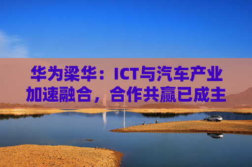 华为梁华：ICT与汽车产业加速融合，合作共赢已成主要趋势