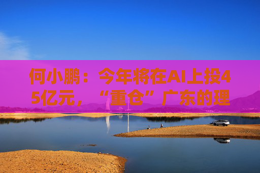何小鹏：今年将在AI上投45亿元，“重仓”广东的理由是这些