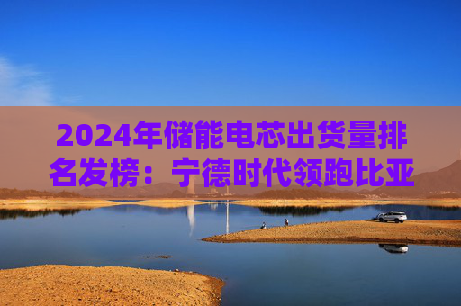 2024年储能电芯出货量排名发榜：宁德时代领跑比亚迪下滑 二线厂商强势崛起