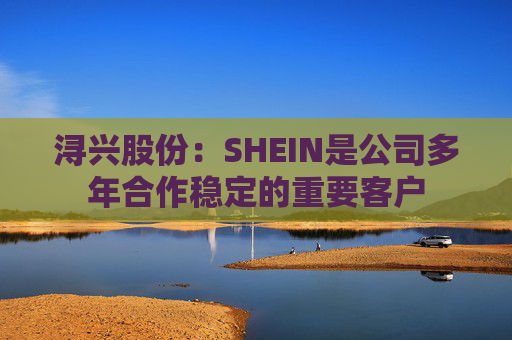 浔兴股份：SHEIN是公司多年合作稳定的重要客户