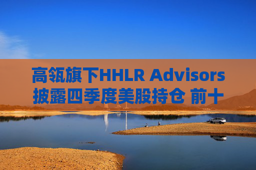高瓴旗下HHLR Advisors披露四季度美股持仓 前十大重仓中概股占8席