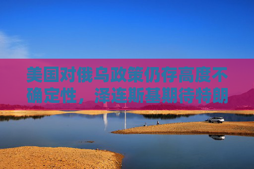 美国对俄乌政策仍存高度不确定性，泽连斯基期待特朗普提供安全保障