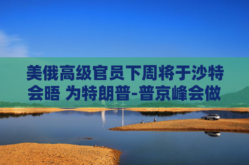 美俄高级官员下周将于沙特会晤 为特朗普-普京峰会做准备