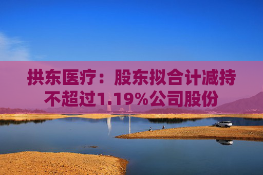 拱东医疗：股东拟合计减持不超过1.19%公司股份