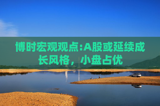 博时宏观观点:A股或延续成长风格，小盘占优