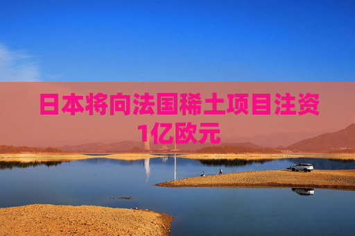 日本将向法国稀土项目注资1亿欧元