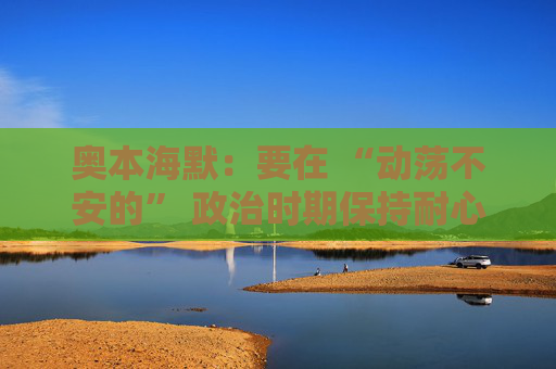 奥本海默：要在 “动荡不安的” 政治时期保持耐心