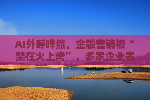 AI外呼哗然，金融营销被“架在火上烤”，多家企业表态要降频、暂停！