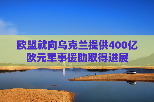 欧盟就向乌克兰提供400亿欧元军事援助取得进展