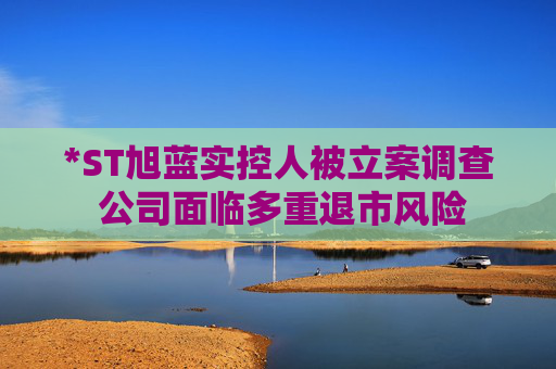 *ST旭蓝实控人被立案调查 公司面临多重退市风险