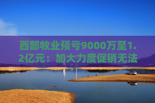 西部牧业预亏9000万至1.2亿元：加大力度促销无法阻止销售下滑 减值压力大