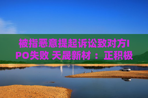 被指恶意提起诉讼致对方IPO失败 天晟新材 ：正积极应诉，将维护公司和股东利益