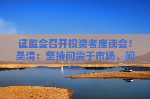 证监会召开投资者座谈会！吴清：坚持问需于市场、问计于市场、问道于市场！