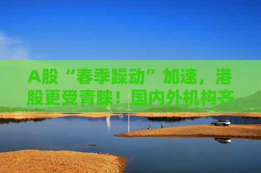 A股“春季躁动”加速，港股更受青睐！国内外机构齐发声：做多中国股票