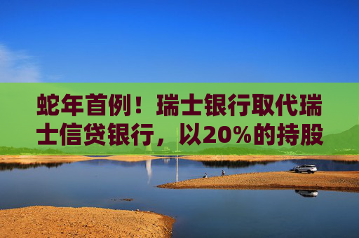 蛇年首例！瑞士银行取代瑞士信贷银行，以20%的持股比例成为工银瑞信基金的新晋二股东