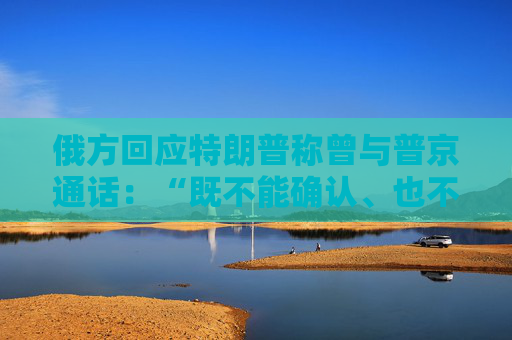 俄方回应特朗普称曾与普京通话：“既不能确认、也不能否认”