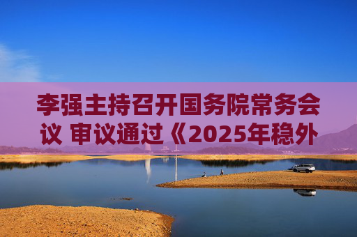李强主持召开国务院常务会议 审议通过《2025年稳外资行动方案》
