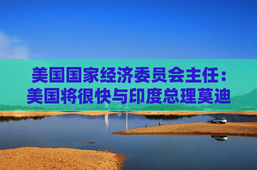 美国国家经济委员会主任：美国将很快与印度总理莫迪讨论关税问题