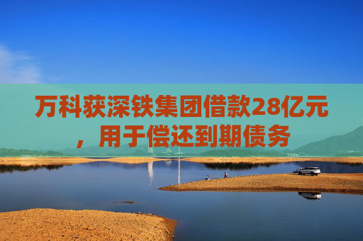 万科获深铁集团借款28亿元，用于偿还到期债务