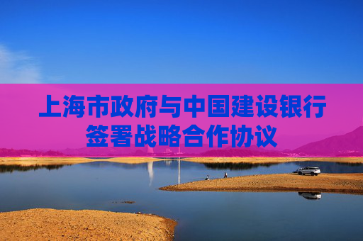上海市政府与中国建设银行签署战略合作协议